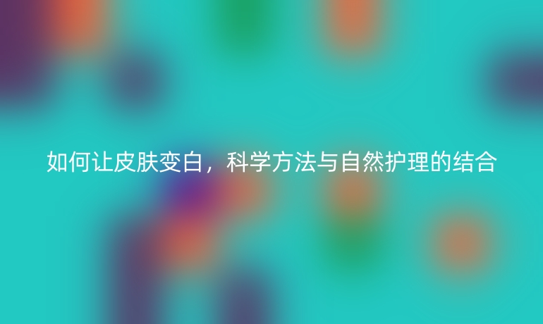 如何讓皮膚變白，科學方法與自然護理的結合