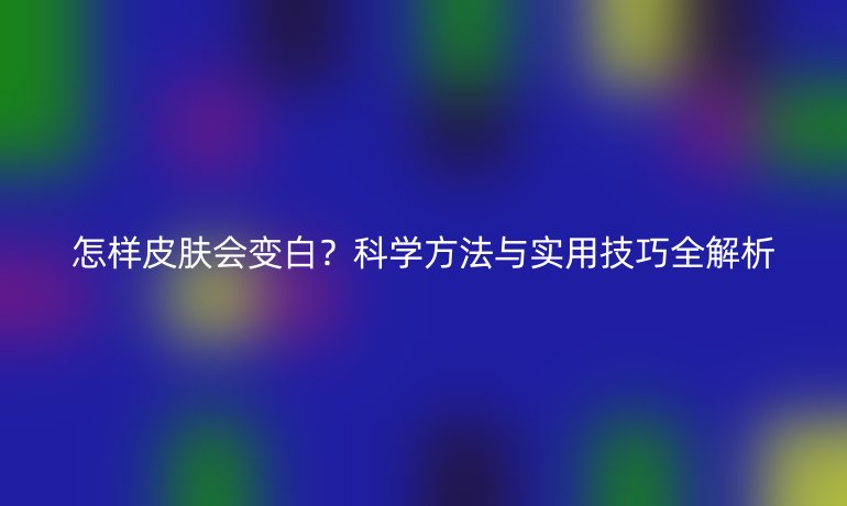 怎樣皮膚會(huì)變白?科學(xué)方法與實(shí)用技巧全解析