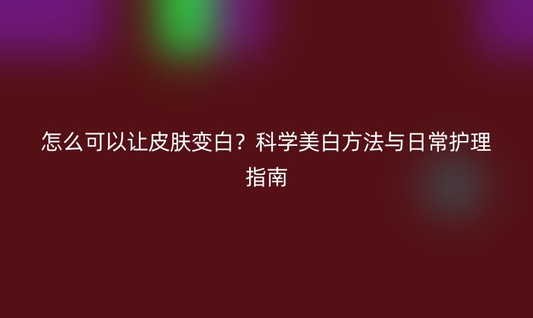 怎么可以讓皮膚變白？科學(xué)美白方法與日常護(hù)理指南