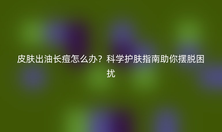 皮膚出油長痘怎么辦？科學(xué)護(hù)膚指南助你擺脫困擾