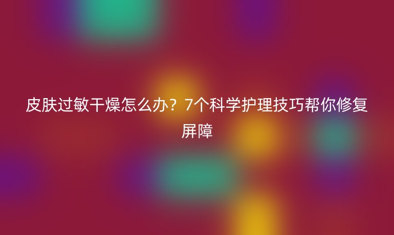 皮膚過敏干燥怎么辦？7個(gè)科學(xué)護(hù)理技巧幫你修復(fù)屏障