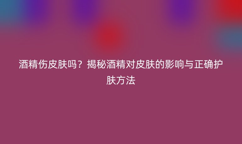 酒精傷皮膚嗎？揭秘酒精對(duì)皮膚的影響與正確護(hù)膚方法