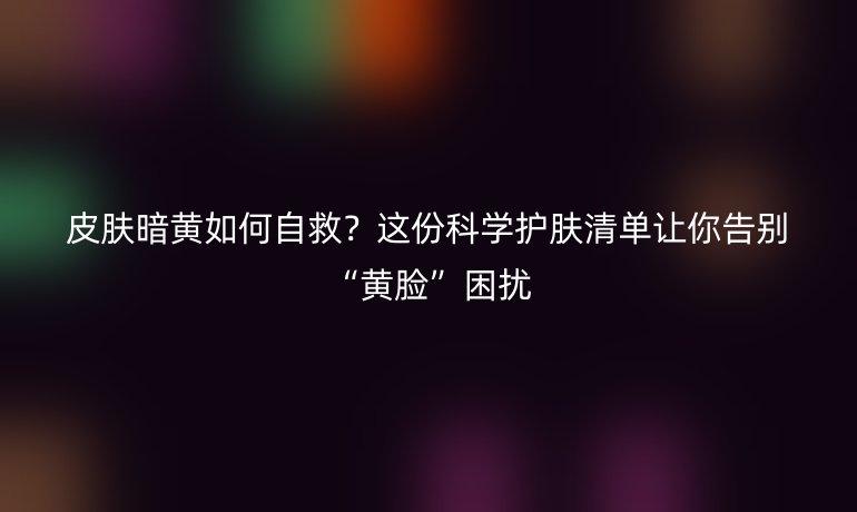 皮膚暗黃如何自救？這份科學護膚清單讓你告別“黃臉”困擾
