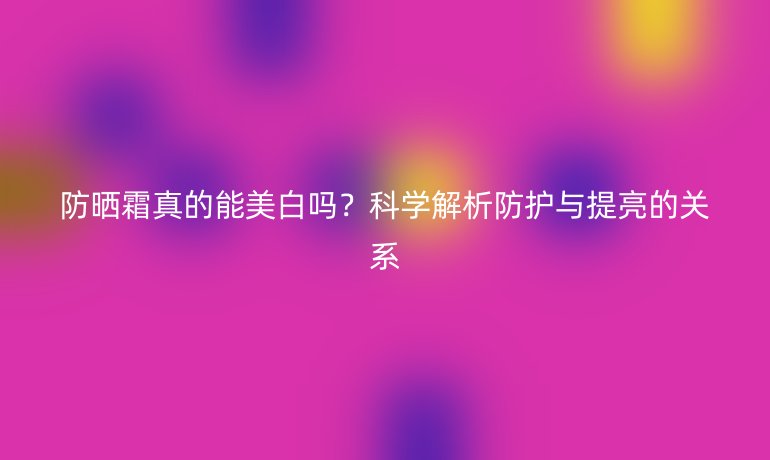 防曬霜真的能美白嗎？科學(xué)解析防護(hù)與提亮的關(guān)系