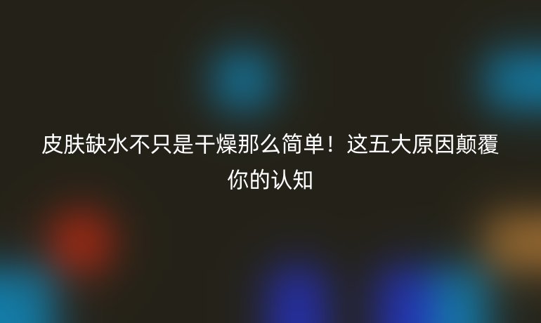 皮膚缺水不只是干燥那么簡單！這五大原因顛覆你的認(rèn)知