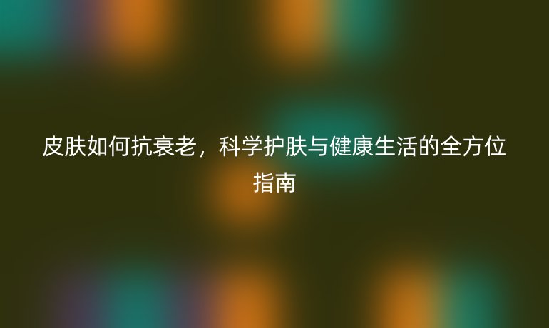 皮膚如何抗衰老，科學(xué)護(hù)膚與健康生活的全方位指南
