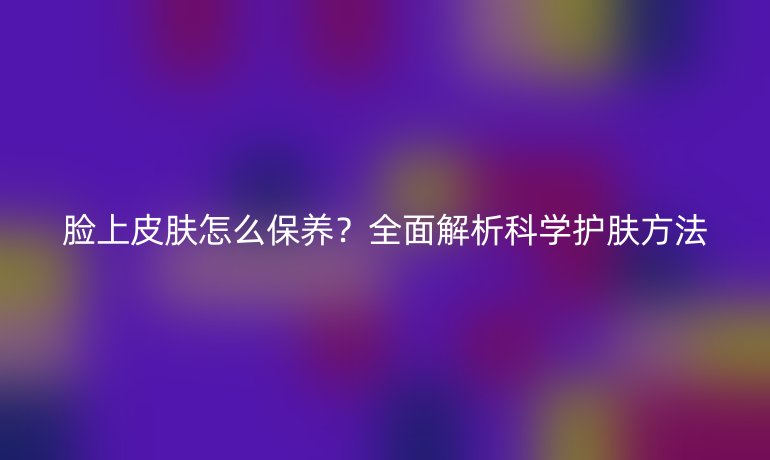 臉上皮膚怎么保養(yǎng)？全面解析科學(xué)護(hù)膚方法
