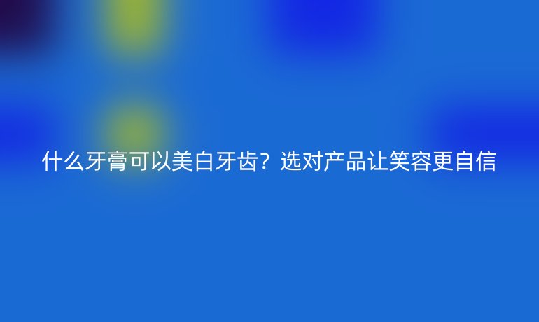 什么牙膏可以美白牙齒？選對產(chǎn)品讓笑容更自信