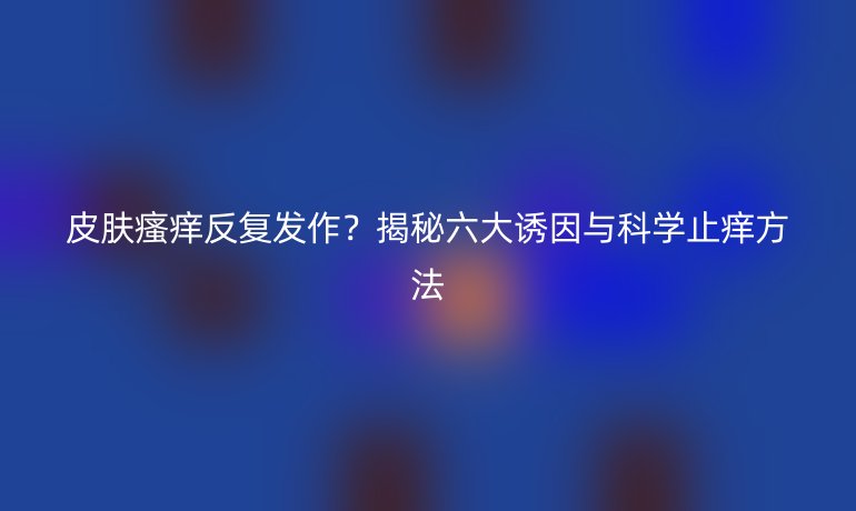 皮膚瘙癢反復(fù)發(fā)作？揭秘六大誘因與科學(xué)止癢方法