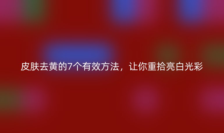 皮膚去黃的7個有效方法，讓你重拾亮白光彩