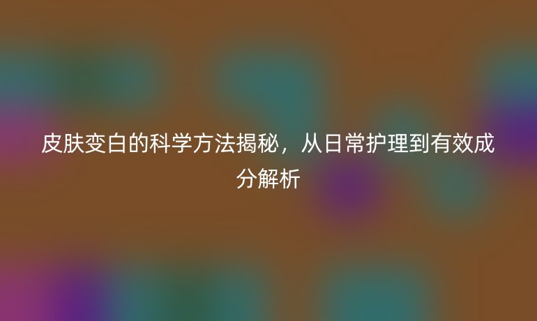 皮膚變白的科學方法揭秘，從日常護理到有效成分解析