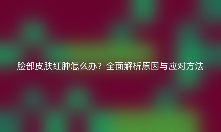 臉部皮膚紅腫怎么辦？全面解析原因與應對方法