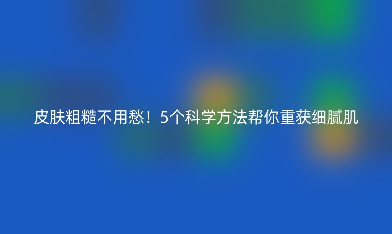 皮膚粗糙不用愁!5個科學方法幫你重獲細膩肌