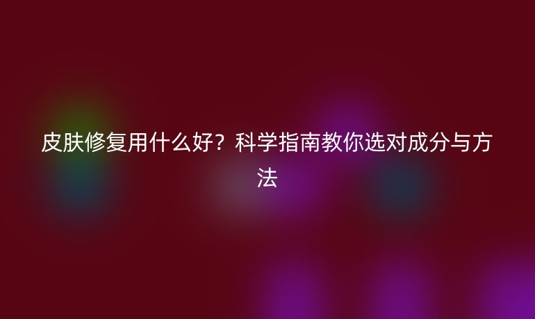 皮膚修復(fù)用什么好？科學(xué)指南教你選對(duì)成分與方法