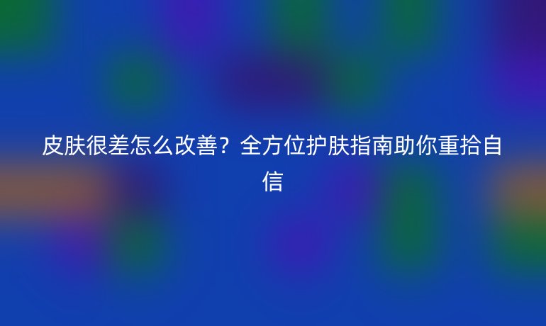 皮膚很差怎么改善？全方位護(hù)膚指南助你重拾自信