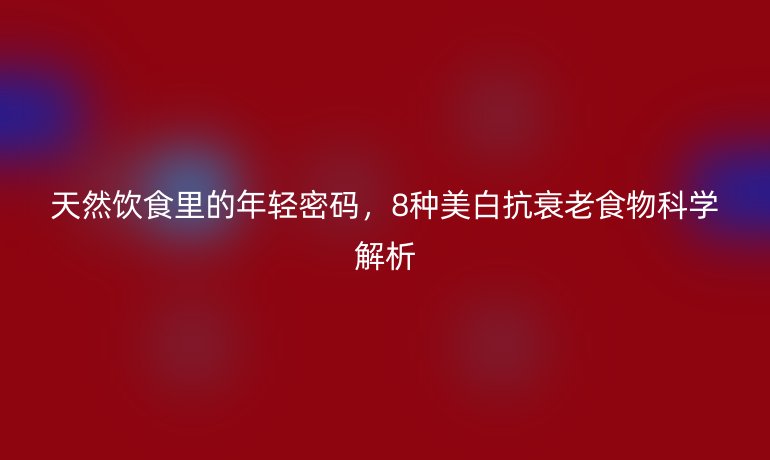 天然飲食里的年輕密碼，8種美白抗衰老食物科學解析