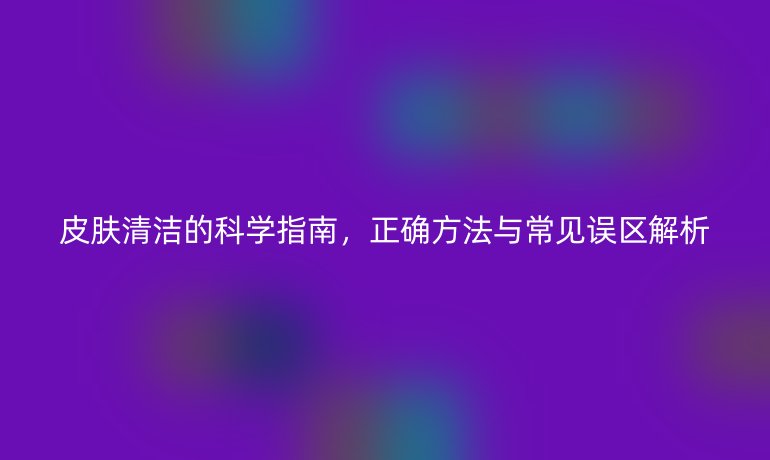 皮膚清潔的科學(xué)指南，正確方法與常見誤區(qū)解析
