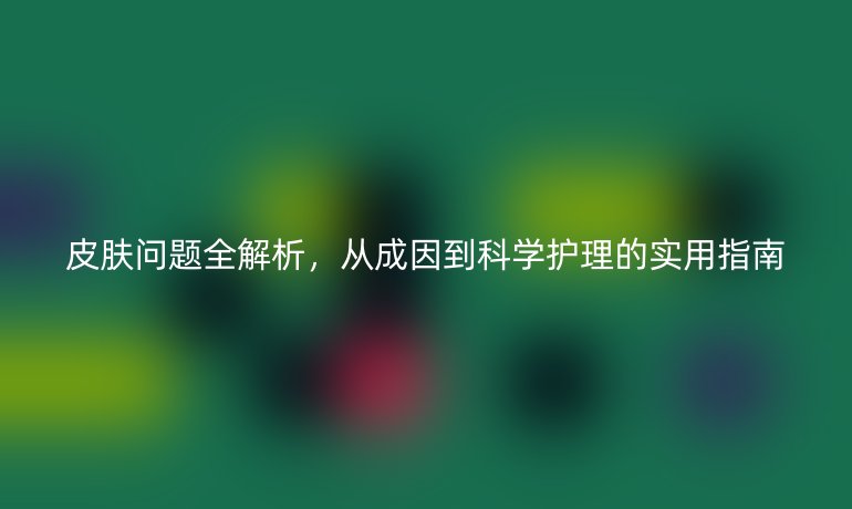 皮膚問題全解析,從成因到科學護理的實用指南