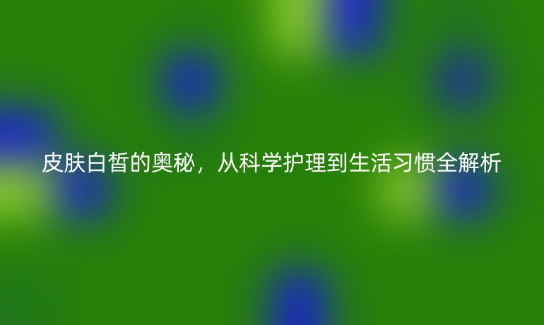 皮膚白皙的奧秘，從科學(xué)護(hù)理到生活習(xí)慣全解析