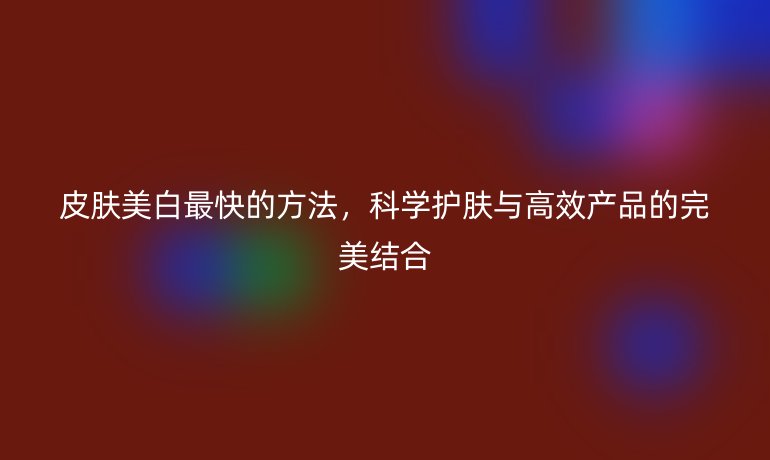 皮膚美白最快的方法，科學(xué)護(hù)膚與高效產(chǎn)品的完美結(jié)合