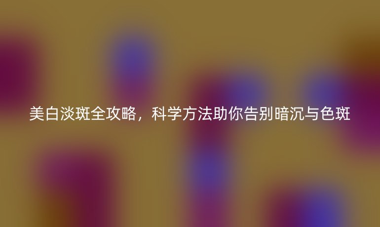 美白淡斑全攻略，科學(xué)方法助你告別暗沉與色斑
