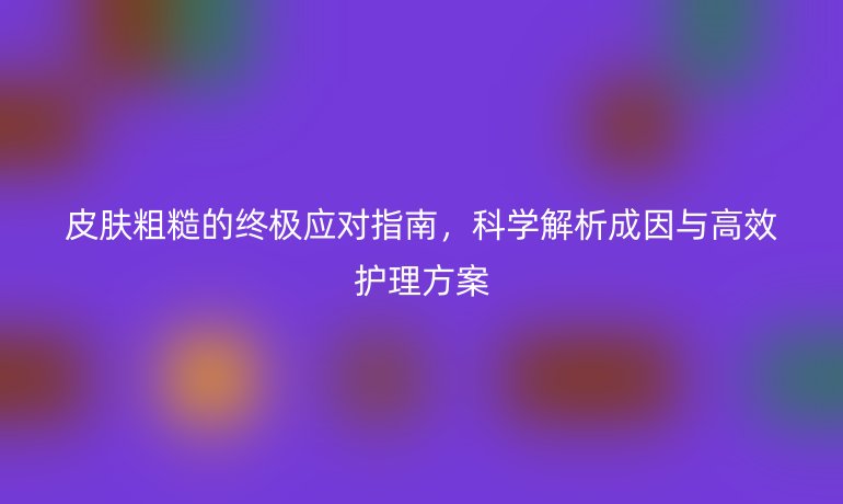皮膚粗糙的終極應(yīng)對(duì)指南，科學(xué)解析成因與高效護(hù)理方案