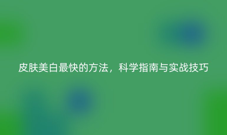 皮膚美白最快的方法，科學(xué)指南與實(shí)戰(zhàn)技巧