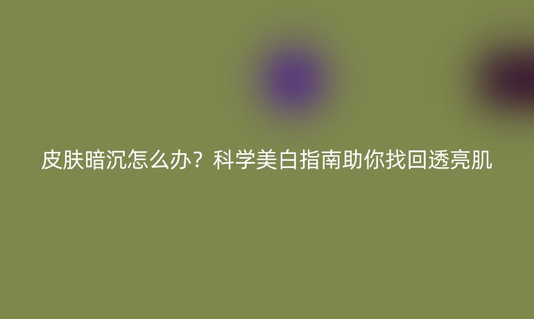皮膚暗沉怎么辦？科學(xué)美白指南助你找回透亮肌