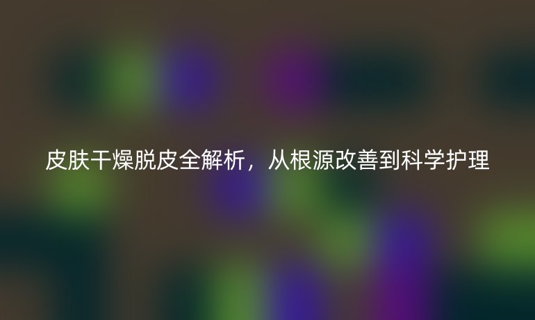皮膚干燥脫皮全解析，從根源改善到科學(xué)護(hù)理