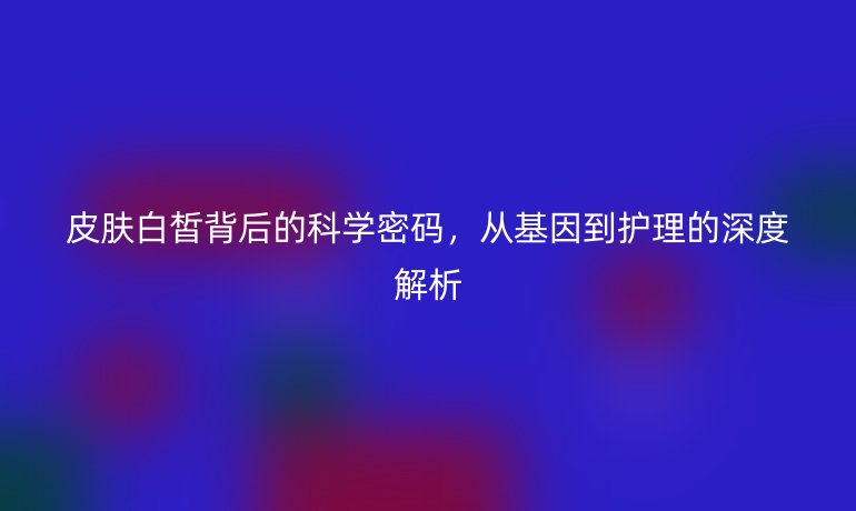 皮膚白皙背后的科學(xué)密碼，從基因到護(hù)理的深度解析