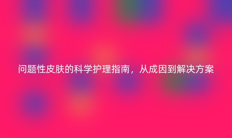 問題性皮膚的科學護理指南，從成因到解決方案