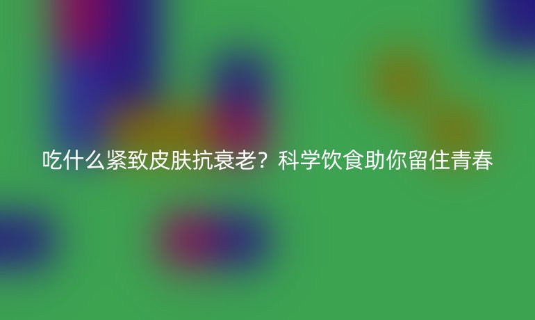 吃什么緊致皮膚抗衰老？科學(xué)飲食助你留住青春