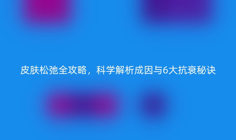 皮膚松弛全攻略，科學(xué)解析成因與6大抗衰秘訣