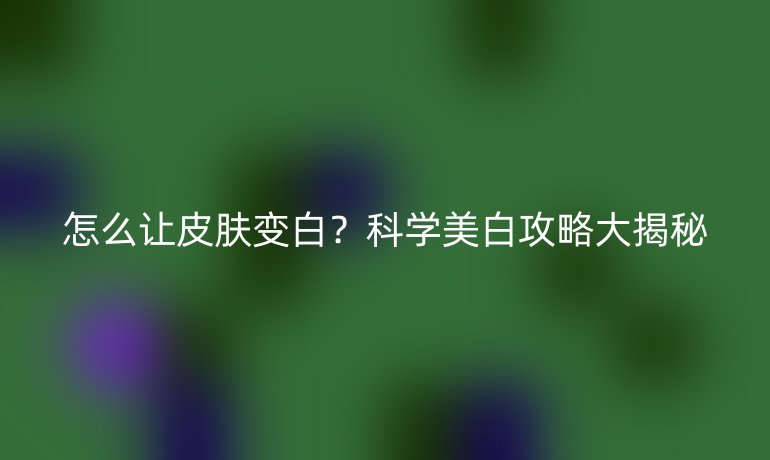 怎么讓皮膚變白？科學美白攻略大揭秘