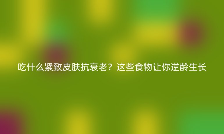 吃什么緊致皮膚抗衰老？這些食物讓你逆齡生長
