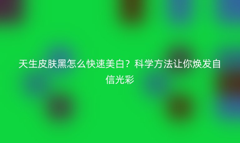 天生皮膚黑怎么快速美白？科學方法讓你煥發(fā)自信光彩