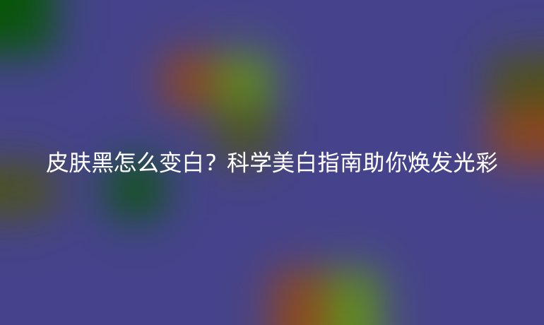 皮膚黑怎么變白？科學(xué)美白指南助你煥發(fā)光彩