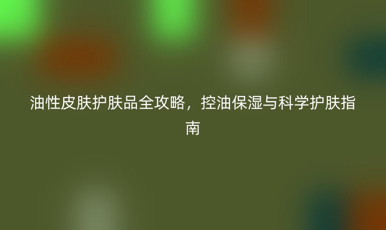 油性皮膚護(hù)膚品全攻略，控油保濕與科學(xué)護(hù)膚指南