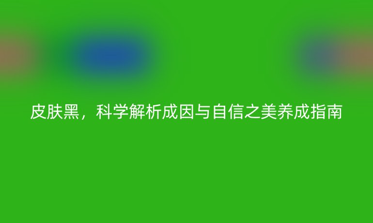 皮膚黑，科學(xué)解析成因與自信之美養(yǎng)成指南