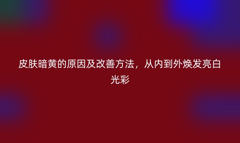 皮膚暗黃的原因及改善方法，從內(nèi)到外煥發(fā)亮白光彩