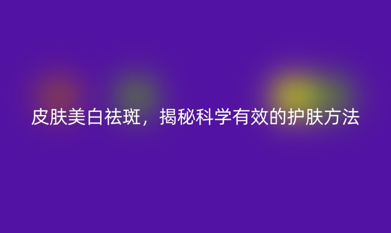 皮膚美白祛斑，揭秘科學(xué)有效的護(hù)膚方法