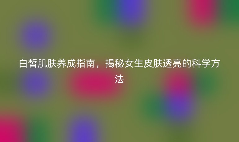 白皙肌膚養(yǎng)成指南，揭秘女生皮膚透亮的科學(xué)方法