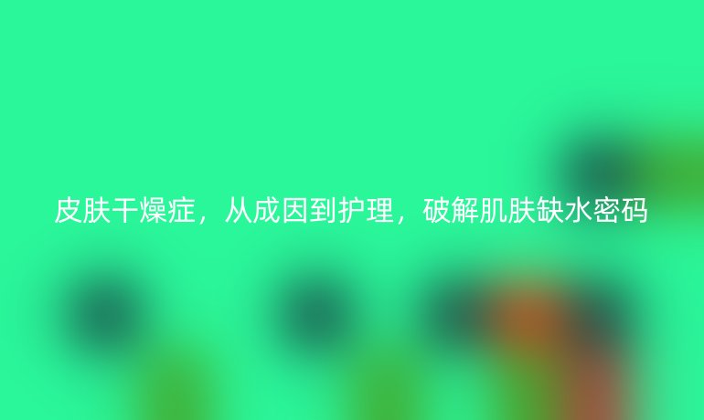 皮膚干燥癥，從成因到護(hù)理，破解肌膚缺水密碼