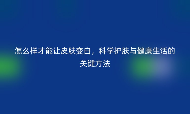 怎么樣才能讓皮膚變白，科學(xué)護(hù)膚與健康生活的關(guān)鍵方法