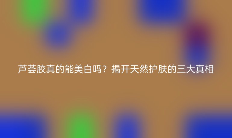 蘆薈膠真的能美白嗎？揭開天然護(hù)膚的三大真相