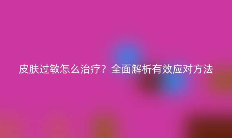 皮膚過敏怎么治療？全面解析有效應(yīng)對方法