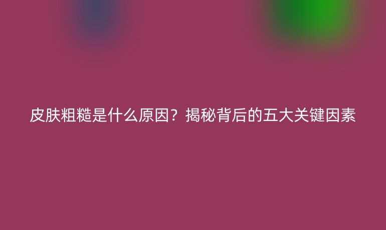 皮膚粗糙是什么原因？揭秘背后的五大關(guān)鍵因素