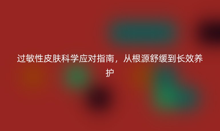過敏性皮膚科學應對指南，從根源舒緩到長效養(yǎng)護