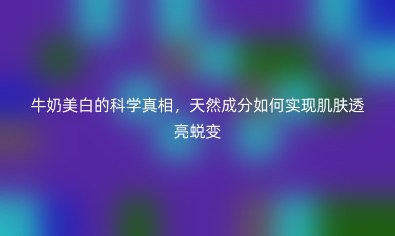牛奶美白的科學(xué)真相，天然成分如何實現(xiàn)肌膚透亮蛻變
