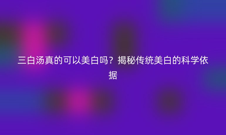 三白湯真的可以美白嗎？揭秘傳統(tǒng)美白的科學依據(jù)